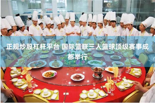 正规炒股杠杆平台 国际篮联三人篮球顶级赛事成都举行