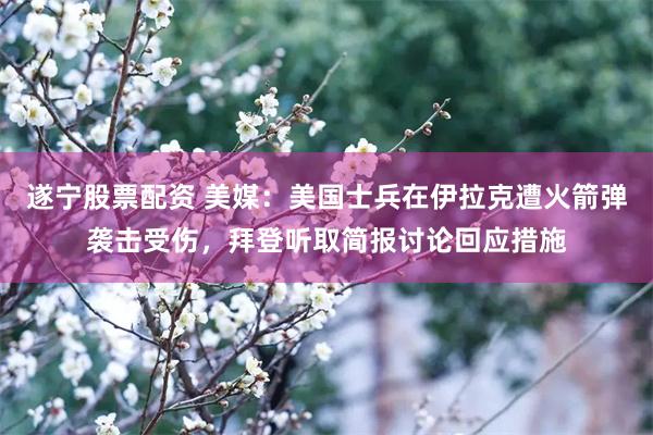 遂宁股票配资 美媒：美国士兵在伊拉克遭火箭弹袭击受伤，拜登听取简报讨论回应措施
