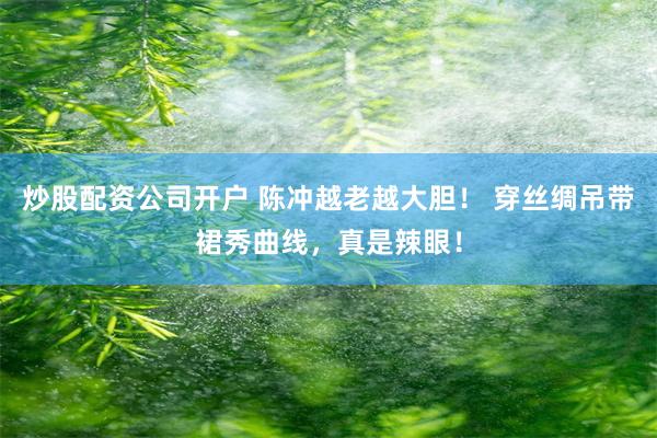 炒股配资公司开户 陈冲越老越大胆！ 穿丝绸吊带裙秀曲线，真是辣眼！