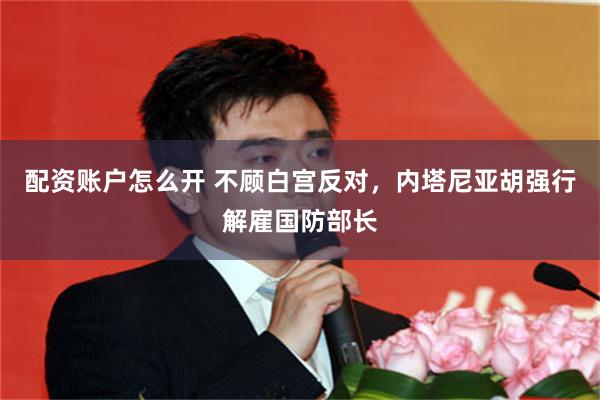 配资账户怎么开 不顾白宫反对，内塔尼亚胡强行解雇国防部长