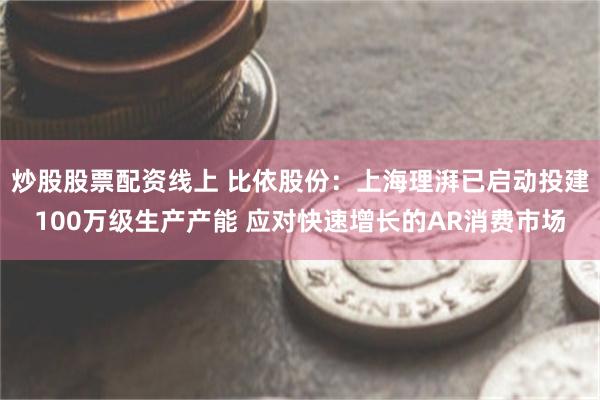 炒股股票配资线上 比依股份：上海理湃已启动投建100万级生产产能 应对快速增长的AR消费市场