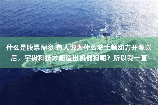 什么是股票配资 有人说为什么波士顿动力开源以后，宇树科技才能造出机器狗呢？所以我一直