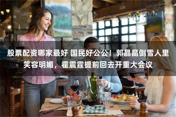 股票配资哪家最好 国民好公公！郭晶晶倒雪人里笑容明媚，霍震霆提前回去开重大会议