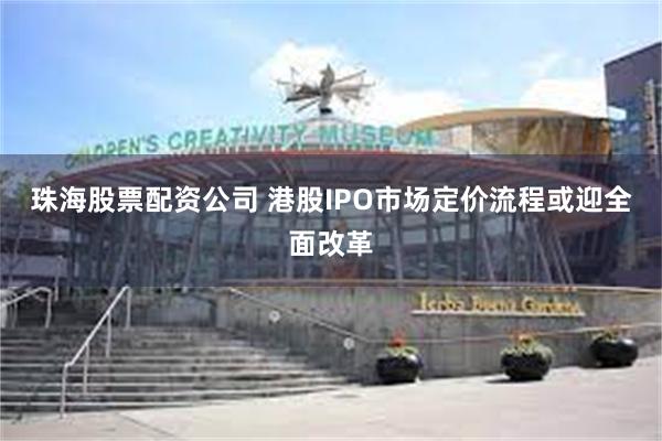 珠海股票配资公司 港股IPO市场定价流程或迎全面改革