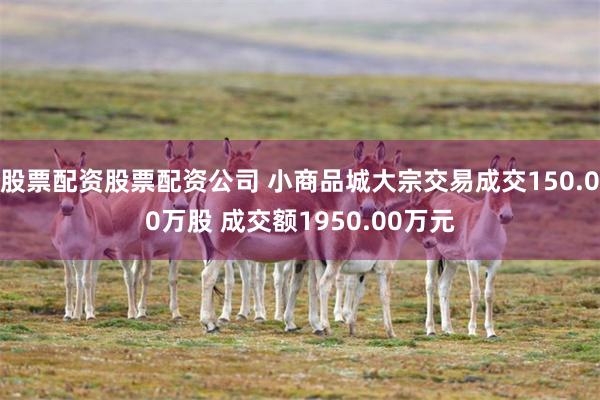 股票配资股票配资公司 小商品城大宗交易成交150.00万股 成交额1950.00万元