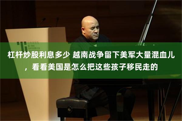 杠杆炒股利息多少 越南战争留下美军大量混血儿，看看美国是怎么把这些孩子移民走的
