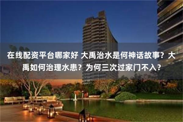 在线配资平台哪家好 大禹治水是何神话故事？大禹如何治理水患？为何三次过家门不入？