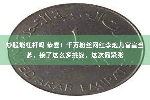炒股能杠杆吗 恭喜！千万粉丝网红李炮儿官宣当爹，接了这么多挑战，这次最紧张