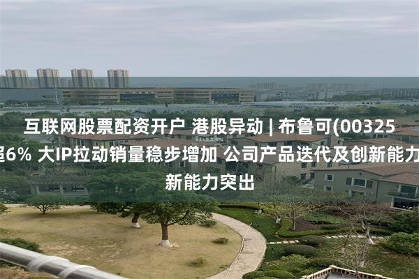 互联网股票配资开户 港股异动 | 布鲁可(00325)涨超6% 大IP拉动销量稳步增加 公司产品迭代及创新能力突出