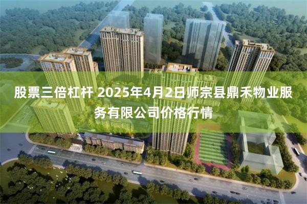 股票三倍杠杆 2025年4月2日师宗县鼎禾物业服务有限公司价格行情