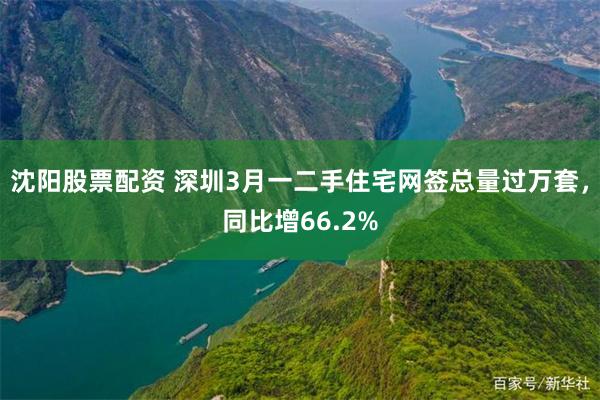 沈阳股票配资 深圳3月一二手住宅网签总量过万套，同比增66.2%