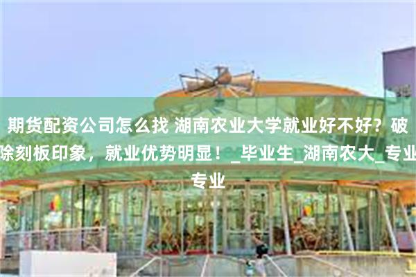 期货配资公司怎么找 湖南农业大学就业好不好？破除刻板印象，就业优势明显！_毕业生_湖南农大_专业