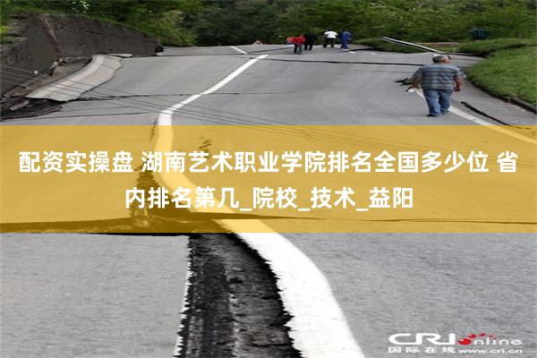 配资实操盘 湖南艺术职业学院排名全国多少位 省内排名第几_院校_技术_益阳