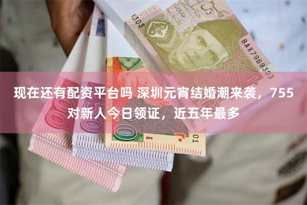 现在还有配资平台吗 深圳元宵结婚潮来袭，755对新人今日领证，近五年最多