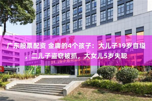 广东股票配资 金庸的4个孩子：大儿子19岁自缢，二儿子盗窃被抓，大女儿5岁失聪