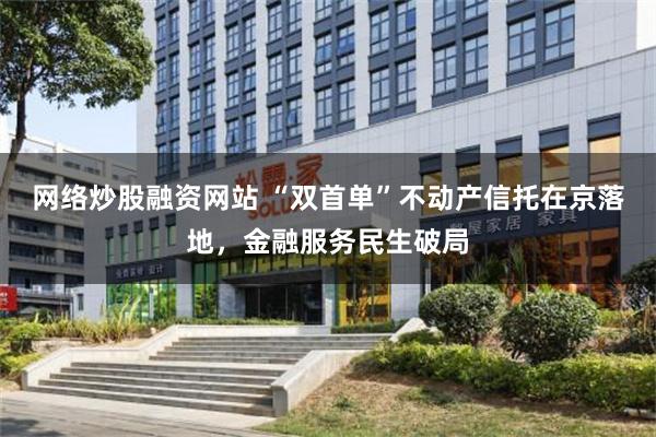 网络炒股融资网站 “双首单”不动产信托在京落地，金融服务民生破局