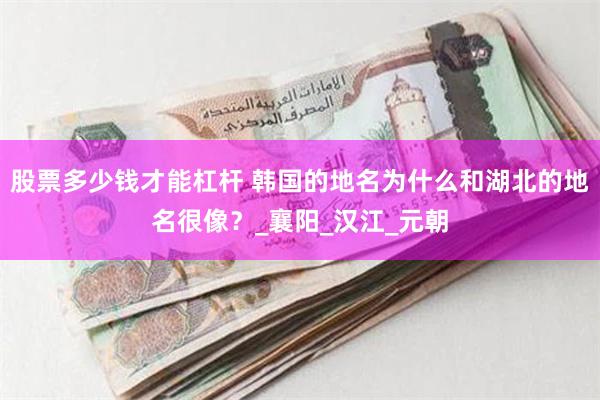 股票多少钱才能杠杆 韩国的地名为什么和湖北的地名很像？_襄阳_汉江_元朝