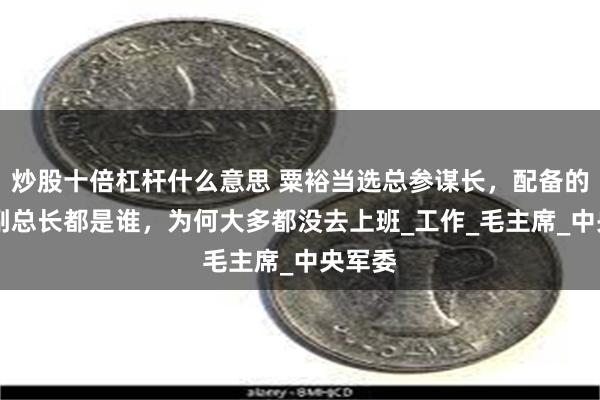 炒股十倍杠杆什么意思 粟裕当选总参谋长，配备的11位副总长都是谁，为何大多都没去上班_工作_毛主席_中央军委