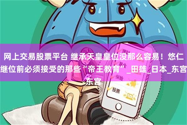 网上交易股票平台 继承天皇皇位没那么容易！悠仁继位前必须接受的那些“帝王教育”_田雄_日本_东宫