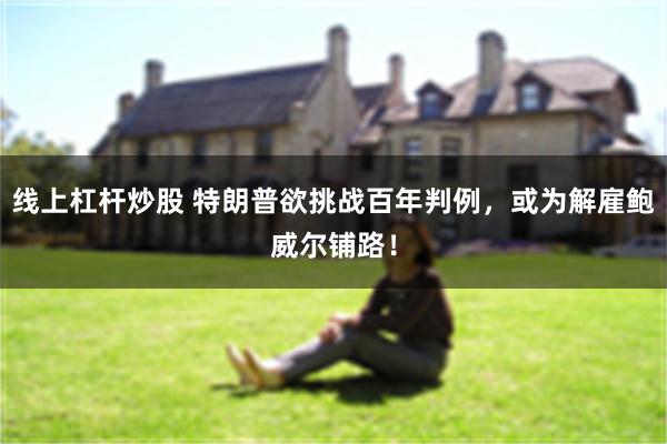 线上杠杆炒股 特朗普欲挑战百年判例，或为解雇鲍威尔铺路！