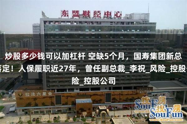炒股多少钱可以加杠杆 空缺5个月，国寿集团新总裁落定！人保履职近27年，曾任副总裁_李祝_风险_控股公司