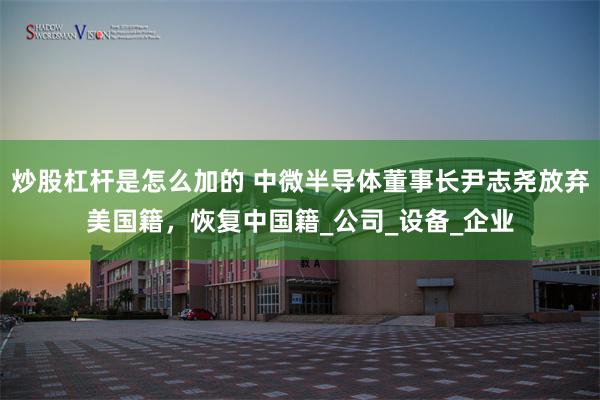 炒股杠杆是怎么加的 中微半导体董事长尹志尧放弃美国籍，恢复中国籍_公司_设备_企业