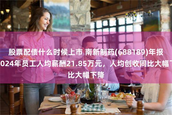 股票配债什么时候上市 南新制药(688189)年报：2024年员工人均薪酬21.85万元，人均创收同比大幅下降