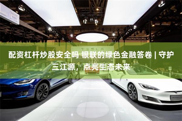 配资杠杆炒股安全吗 银联的绿色金融答卷 | 守护三江源，点亮生态未来