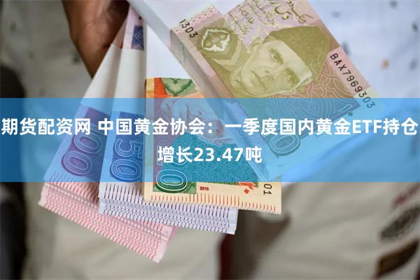 期货配资网 中国黄金协会：一季度国内黄金ETF持仓增长23.47吨