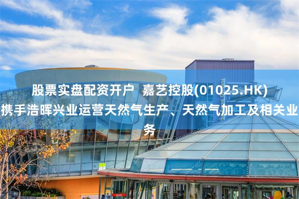 股票实盘配资开户  嘉艺控股(01025.HK)拟携手浩晖兴业运营天然气生产、天然气加工及相关业务