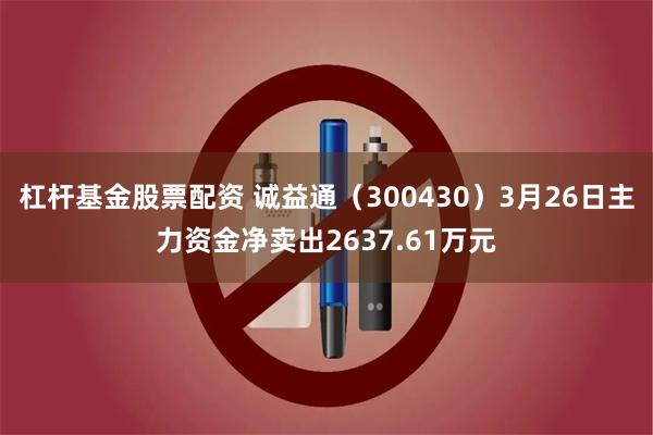 杠杆基金股票配资 诚益通（300430）3月26日主力资金净卖出2637.61万元