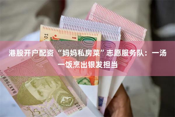港股开户配资 “妈妈私房菜”志愿服务队：一汤一饭烹出银发担当