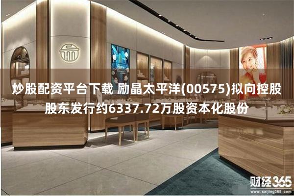 炒股配资平台下载 励晶太平洋(00575)拟向控股股东发行约6337.72万股资本化股份