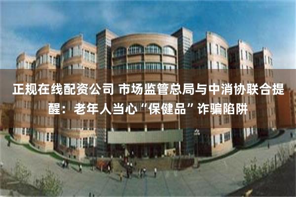 正规在线配资公司 市场监管总局与中消协联合提醒：老年人当心“保健品”诈骗陷阱