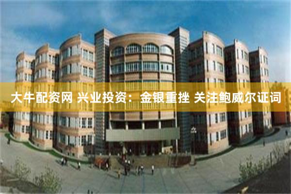 大牛配资网 兴业投资：金银重挫 关注鲍威尔证词