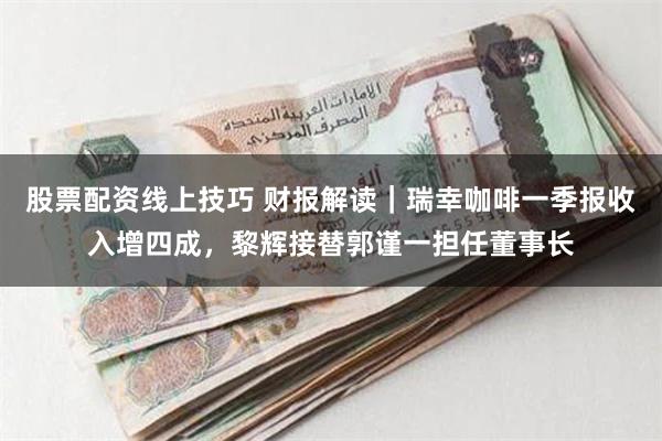 股票配资线上技巧 财报解读｜瑞幸咖啡一季报收入增四成，黎辉接替郭谨一担任董事长
