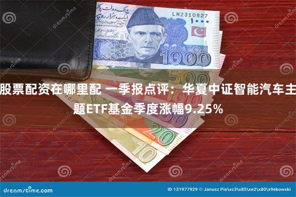 股票配资在哪里配 一季报点评：华夏中证智能汽车主题ETF基金季度涨幅9.25%
