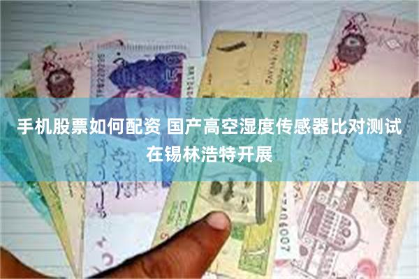 手机股票如何配资 国产高空湿度传感器比对测试在锡林浩特开展