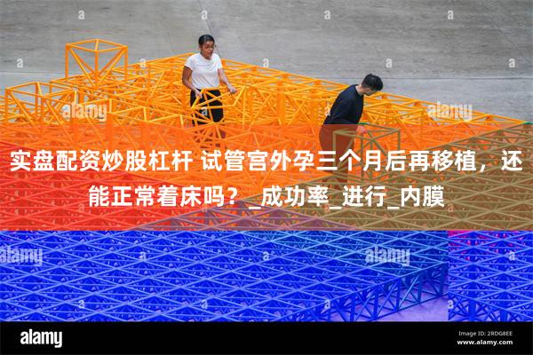 实盘配资炒股杠杆 试管宫外孕三个月后再移植，还能正常着床吗？_成功率_进行_内膜