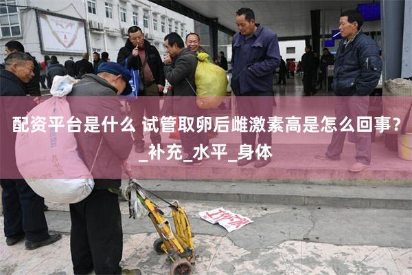 配资平台是什么 试管取卵后雌激素高是怎么回事？_补充_水平_身体