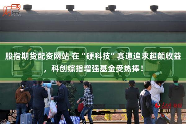 股指期货配资网站 在“硬科技”赛道追求超额收益，科创综指增强基金受热捧！