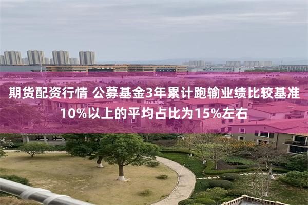 期货配资行情 公募基金3年累计跑输业绩比较基准10%以上的平均占比为15%左右
