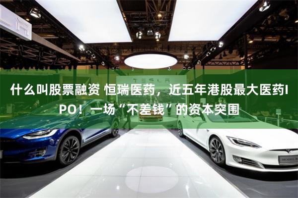 什么叫股票融资 恒瑞医药，近五年港股最大医药IPO！一场“不差钱”的资本突围