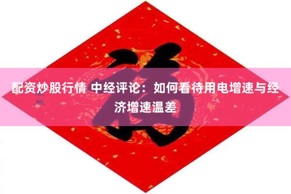 配资炒股行情 中经评论：如何看待用电增速与经济增速温差