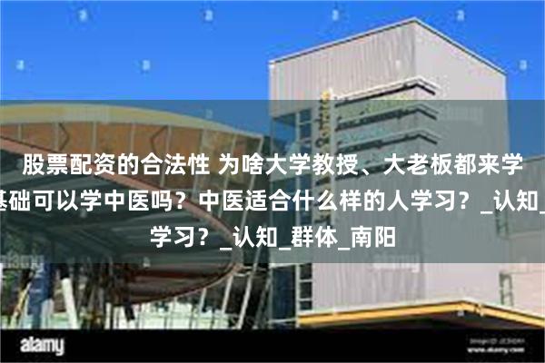 股票配资的合法性 为啥大学教授、大老板都来学中医？零基础可以学中医吗？中医适合什么样的人学习？_认知_群体_南阳