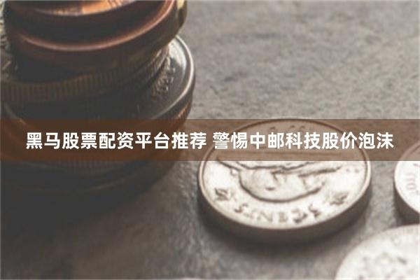 黑马股票配资平台推荐 警惕中邮科技股价泡沫