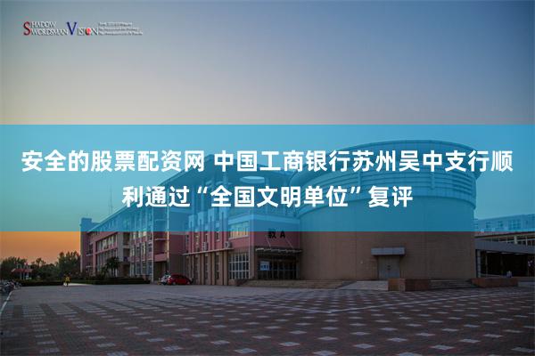 安全的股票配资网 中国工商银行苏州吴中支行顺利通过“全国文明单位”复评