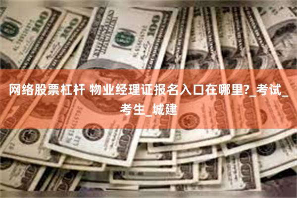 网络股票杠杆 物业经理证报名入口在哪里?_考试_考生_城建