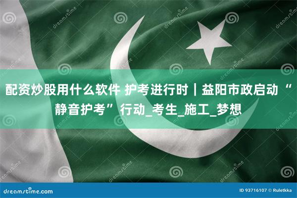 配资炒股用什么软件 护考进行时｜益阳市政启动 “静音护考” 行动_考生_施工_梦想
