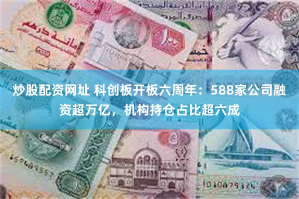 炒股配资网址 科创板开板六周年：588家公司融资超万亿，机构持仓占比超六成